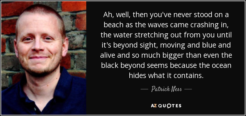 Ah, well, then you've never stood on a beach as the waves came crashing in, the water stretching out from you until it's beyond sight, moving and blue and alive and so much bigger than even the black beyond seems because the ocean hides what it contains. - Patrick Ness