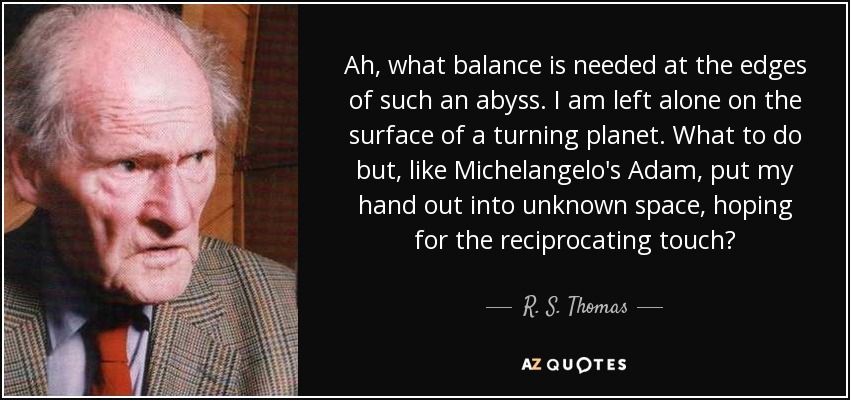Ah, what balance is needed at the edges of such an abyss. I am left alone on the surface of a turning planet. What to do but, like Michelangelo's Adam, put my hand out into unknown space, hoping for the reciprocating touch? - R. S. Thomas