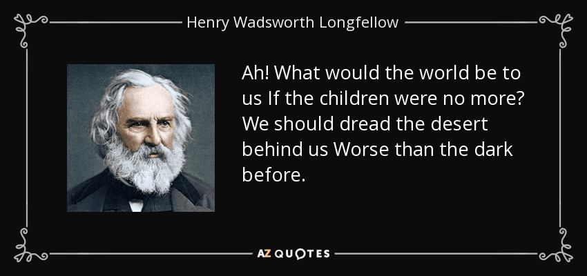 Ah! What would the world be to us If the children were no more? We should dread the desert behind us Worse than the dark before. - Henry Wadsworth Longfellow