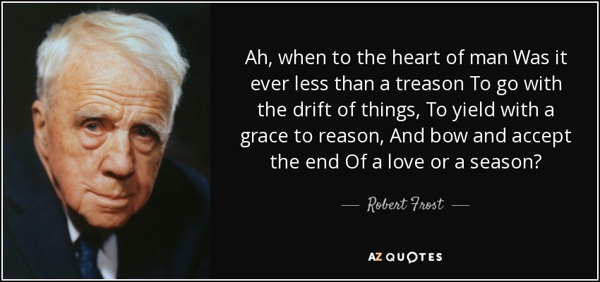 Ah, when to the heart of man Was it ever less than a treason To go with the drift of things, To yield with a grace to reason, And bow and accept the end Of a love or a season? - Robert Frost