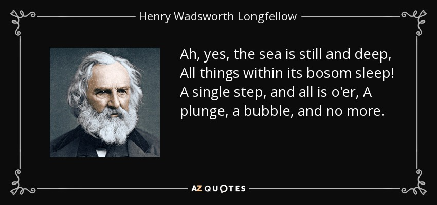 Ah, yes, the sea is still and deep, All things within its bosom sleep! A single step, and all is o'er, A plunge, a bubble, and no more. - Henry Wadsworth Longfellow