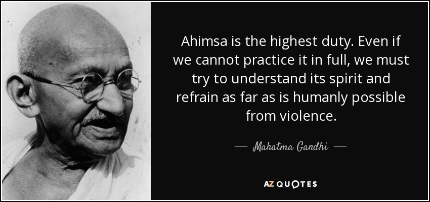 Ahimsa is the highest duty. Even if we cannot practice it in full, we must try to understand its spirit and refrain as far as is humanly possible from violence. - Mahatma Gandhi