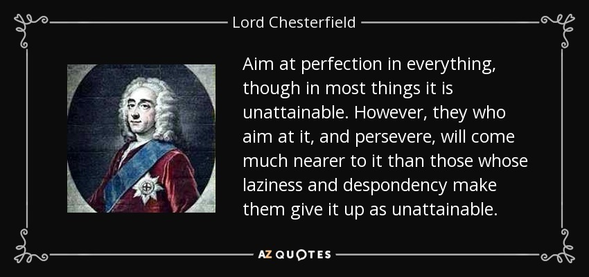 Aim at perfection in everything, though in most things it is unattainable. However, they who aim at it, and persevere, will come much nearer to it than those whose laziness and despondency make them give it up as unattainable. - Lord Chesterfield