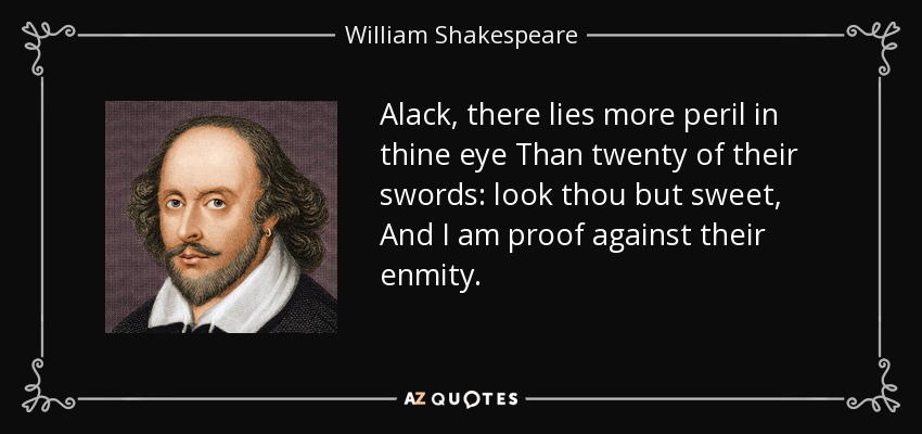 Alack, there lies more peril in thine eye Than twenty of their swords: look thou but sweet, And I am proof against their enmity. - William Shakespeare