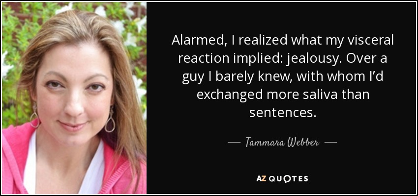 Alarmed, I realized what my visceral reaction implied: jealousy. Over a guy I barely knew, with whom I’d exchanged more saliva than sentences. - Tammara Webber