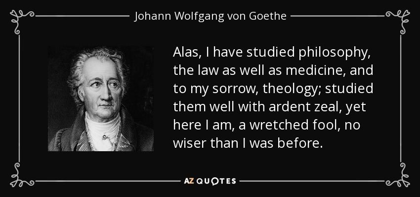 Alas, I have studied philosophy, the law as well as medicine, and to my sorrow, theology; studied them well with ardent zeal, yet here I am, a wretched fool, no wiser than I was before. - Johann Wolfgang von Goethe