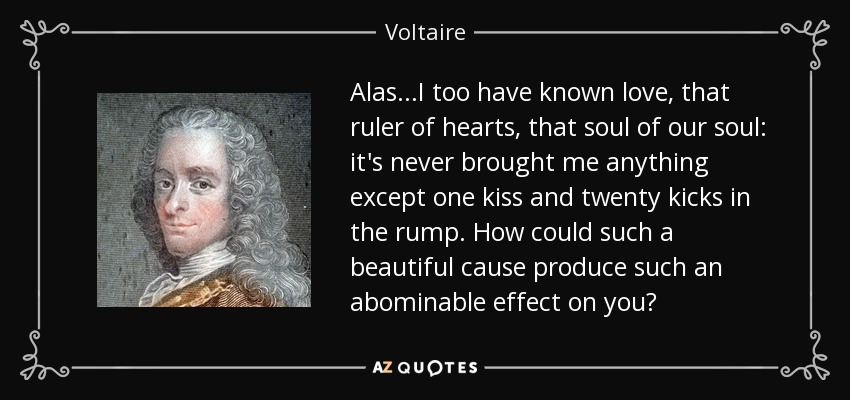Alas...I too have known love, that ruler of hearts, that soul of our soul: it's never brought me anything except one kiss and twenty kicks in the rump. How could such a beautiful cause produce such an abominable effect on you? - Voltaire