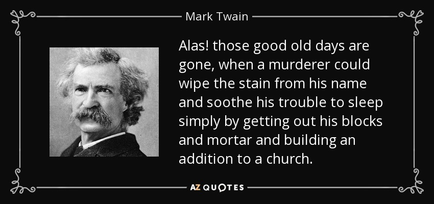 Alas! those good old days are gone, when a murderer could wipe the stain from his name and soothe his trouble to sleep simply by getting out his blocks and mortar and building an addition to a church. - Mark Twain