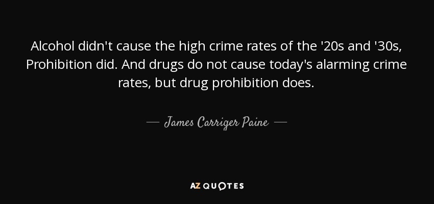 Alcohol didn't cause the high crime rates of the '20s and '30s, Prohibition did. And drugs do not cause today's alarming crime rates, but drug prohibition does. - James Carriger Paine