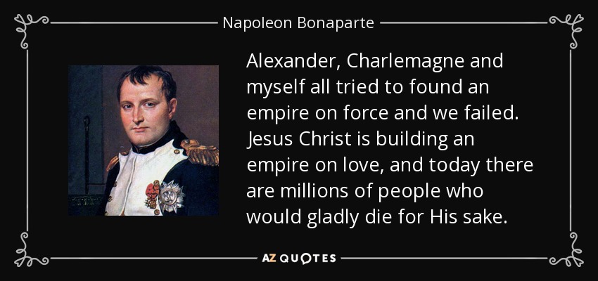 Alexander, Charlemagne and myself all tried to found an empire on force and we failed. Jesus Christ is building an empire on love, and today there are millions of people who would gladly die for His sake. - Napoleon Bonaparte