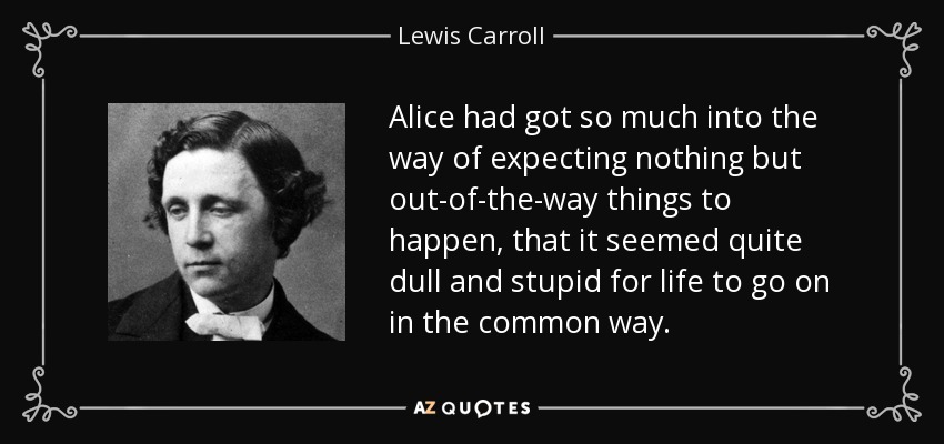 Alice had got so much into the way of expecting nothing but out-of-the-way things to happen, that it seemed quite dull and stupid for life to go on in the common way. - Lewis Carroll