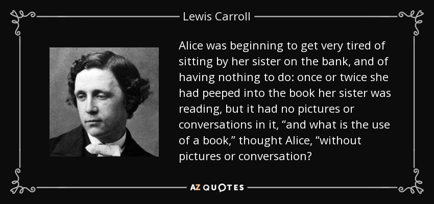 Alice was beginning to get very tired of sitting by her sister on the bank, and of having nothing to do: once or twice she had peeped into the book her sister was reading, but it had no pictures or conversations in it, “and what is the use of a book,” thought Alice, “without pictures or conversation? - Lewis Carroll