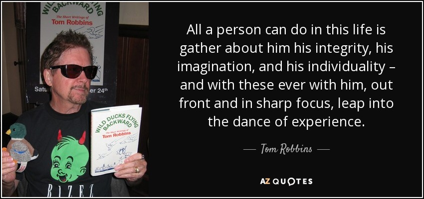All a person can do in this life is gather about him his integrity, his imagination, and his individuality – and with these ever with him, out front and in sharp focus, leap into the dance of experience. - Tom Robbins