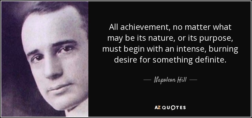 All achievement, no matter what may be its nature, or its purpose, must begin with an intense, burning desire for something definite. - Napoleon Hill