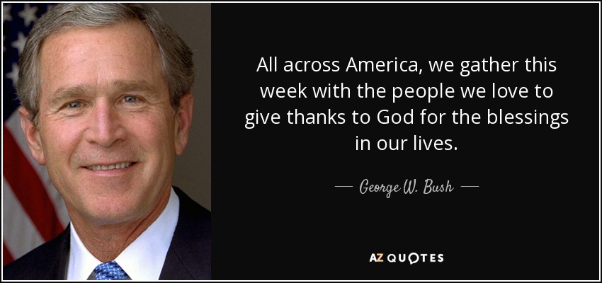 All across America, we gather this week with the people we love to give thanks to God for the blessings in our lives. - George W. Bush
