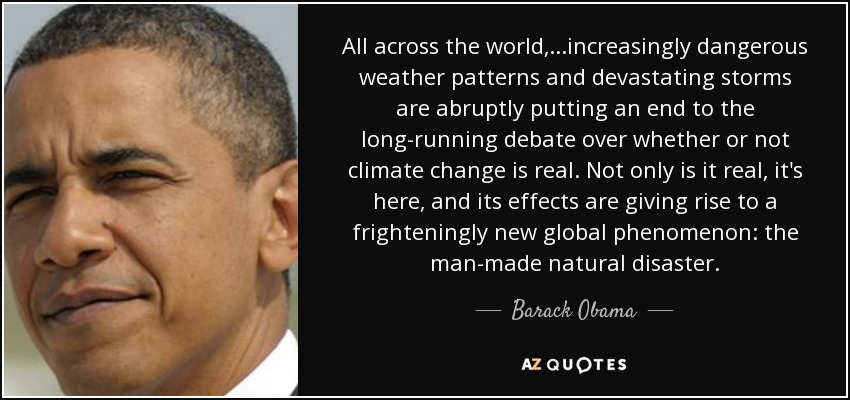 All across the world, ...increasingly dangerous weather patterns and devastating storms are abruptly putting an end to the long-running debate over whether or not climate change is real. Not only is it real, it's here, and its effects are giving rise to a frighteningly new global phenomenon: the man-made natural disaster. - Barack Obama