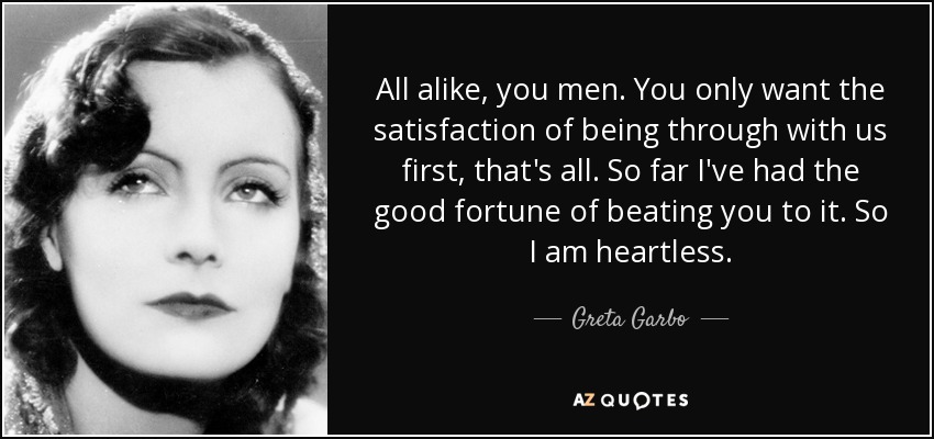 All alike, you men. You only want the satisfaction of being through with us first, that's all. So far I've had the good fortune of beating you to it. So I am heartless. - Greta Garbo