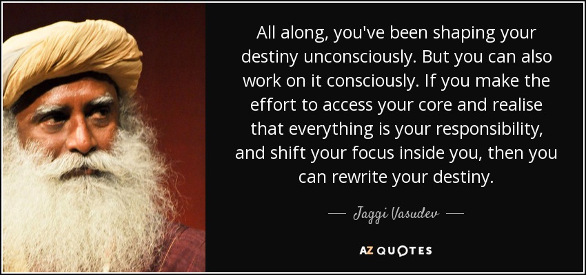 All along, you've been shaping your destiny unconsciously. But you can also work on it consciously. If you make the effort to access your core and realise that everything is your responsibility, and shift your focus inside you, then you can rewrite your destiny. - Jaggi Vasudev
