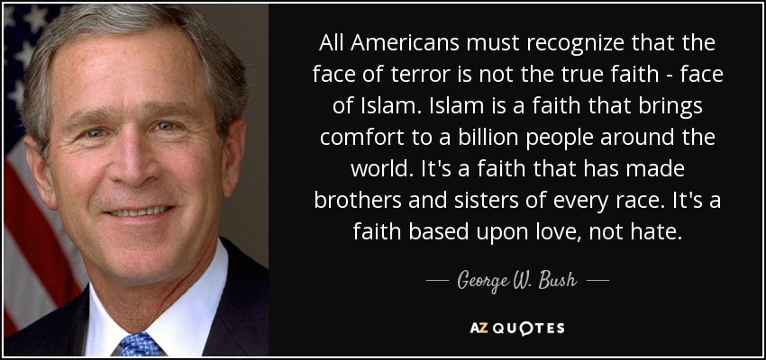 All Americans must recognize that the face of terror is not the true faith - face of Islam. Islam is a faith that brings comfort to a billion people around the world. It's a faith that has made brothers and sisters of every race. It's a faith based upon love, not hate. - George W. Bush