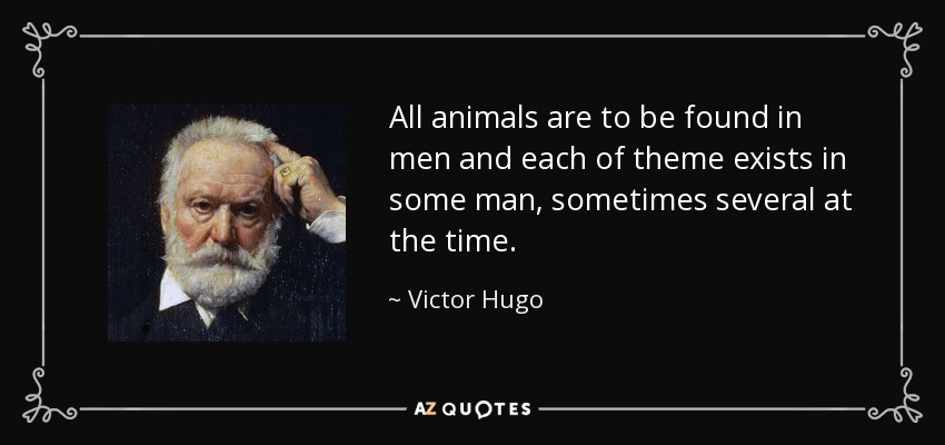All animals are to be found in men and each of theme exists in some man, sometimes several at the time. - Victor Hugo