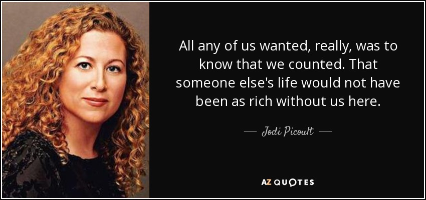 All any of us wanted, really, was to know that we counted. That someone else's life would not have been as rich without us here. - Jodi Picoult