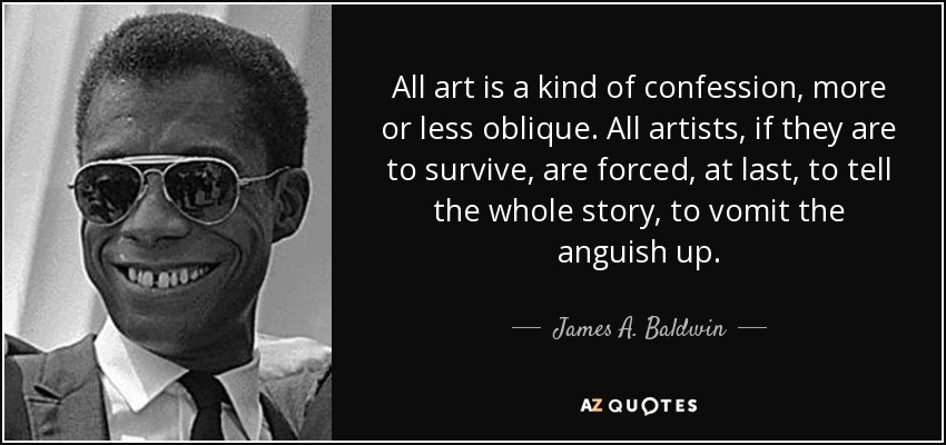 All art is a kind of confession, more or less oblique. All artists, if they are to survive, are forced, at last, to tell the whole story, to vomit the anguish up. - James A. Baldwin