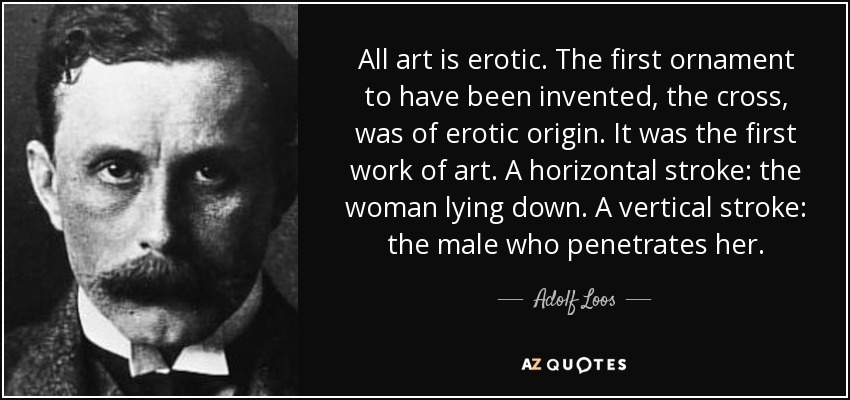 All art is erotic. The first ornament to have been invented, the cross, was of erotic origin. It was the first work of art. A horizontal stroke: the woman lying down. A vertical stroke: the male who penetrates her. - Adolf Loos