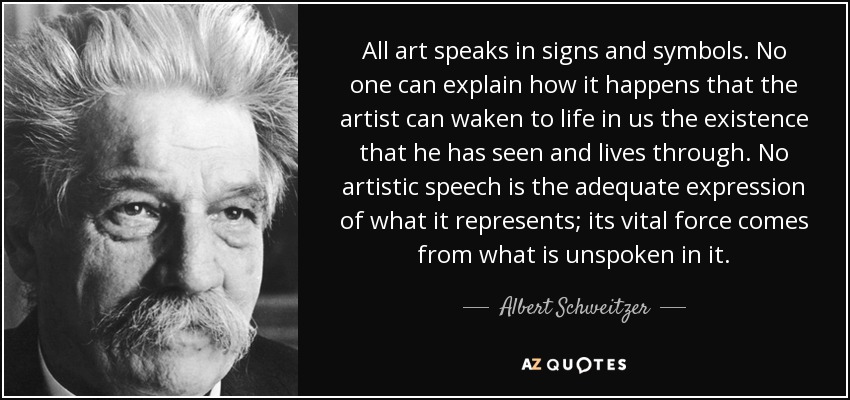 All art speaks in signs and symbols. No one can explain how it happens that the artist can waken to life in us the existence that he has seen and lives through. No artistic speech is the adequate expression of what it represents; its vital force comes from what is unspoken in it. - Albert Schweitzer