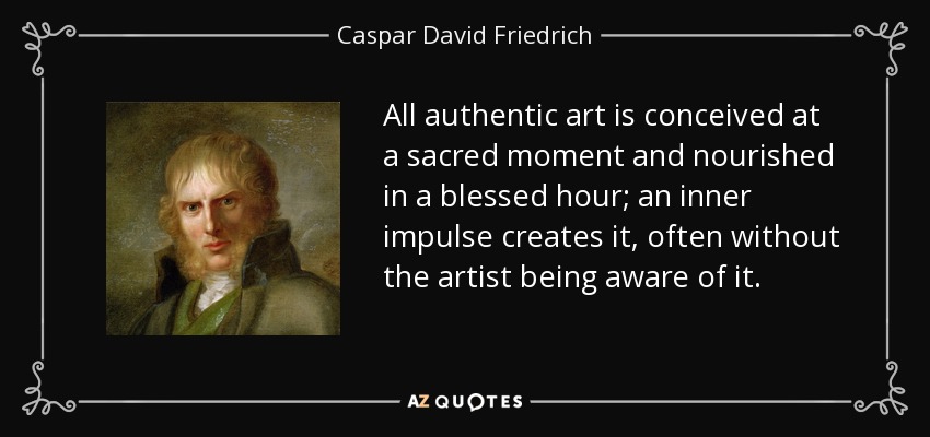All authentic art is conceived at a sacred moment and nourished in a blessed hour; an inner impulse creates it, often without the artist being aware of it. - Caspar David Friedrich