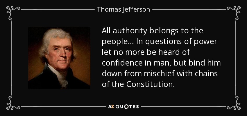 All authority belongs to the people... In questions of power let no more be heard of confidence in man, but bind him down from mischief with chains of the Constitution. - Thomas Jefferson