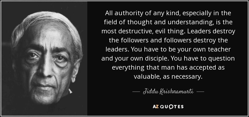 All authority of any kind, especially in the field of thought and understanding, is the most destructive, evil thing. Leaders destroy the followers and followers destroy the leaders. You have to be your own teacher and your own disciple. You have to question everything that man has accepted as valuable, as necessary. - Jiddu Krishnamurti