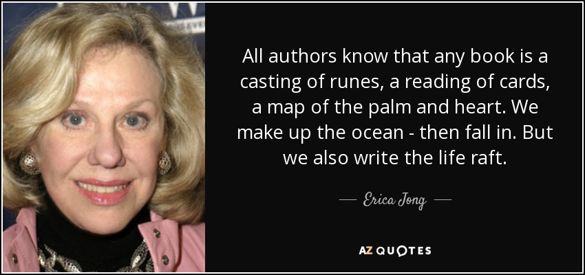 All authors know that any book is a casting of runes, a reading of cards, a map of the palm and heart. We make up the ocean - then fall in. But we also write the life raft. - Erica Jong