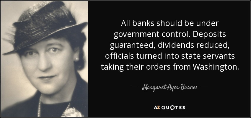 All banks should be under government control. Deposits guaranteed, dividends reduced, officials turned into state servants taking their orders from Washington. - Margaret Ayer Barnes