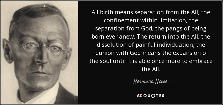 All birth means separation from the All, the confinement within limitation, the separation from God, the pangs of being born ever anew. The return into the All, the dissolution of painful individuation, the reunion with God means the expansion of the soul until it is able once more to embrace the All. - Hermann Hesse