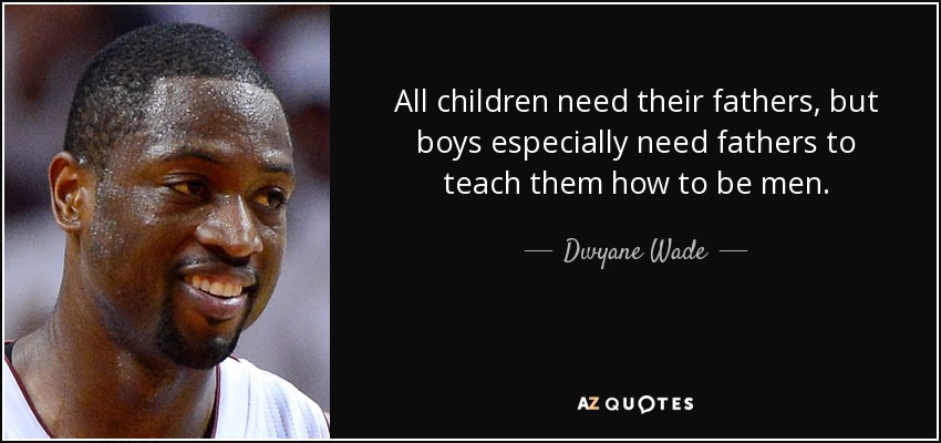 All children need their fathers, but boys especially need fathers to teach them how to be men. - Dwyane Wade
