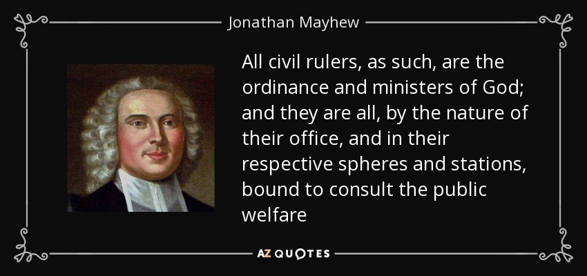 All civil rulers, as such, are the ordinance and ministers of God; and they are all, by the nature of their office, and in their respective spheres and stations, bound to consult the public welfare - Jonathan Mayhew