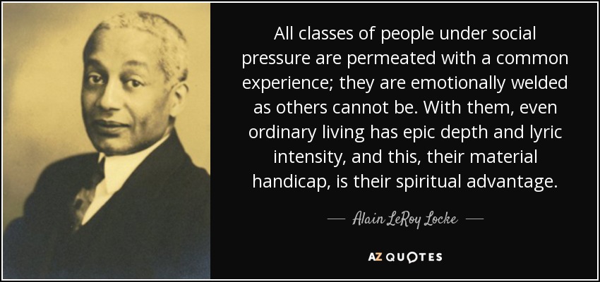 All classes of people under social pressure are permeated with a common experience; they are emotionally welded as others cannot be. With them, even ordinary living has epic depth and lyric intensity, and this, their material handicap, is their spiritual advantage. - Alain LeRoy Locke