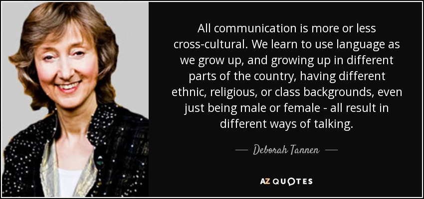 All communication is more or less cross-cultural. We learn to use language as we grow up, and growing up in different parts of the country, having different ethnic, religious, or class backgrounds, even just being male or female - all result in different ways of talking. - Deborah Tannen
