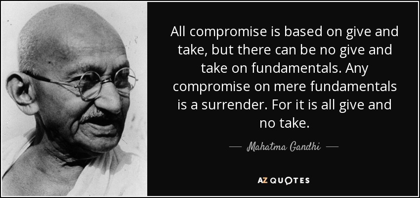All compromise is based on give and take, but there can be no give and take on fundamentals. Any compromise on mere fundamentals is a surrender. For it is all give and no take. - Mahatma Gandhi