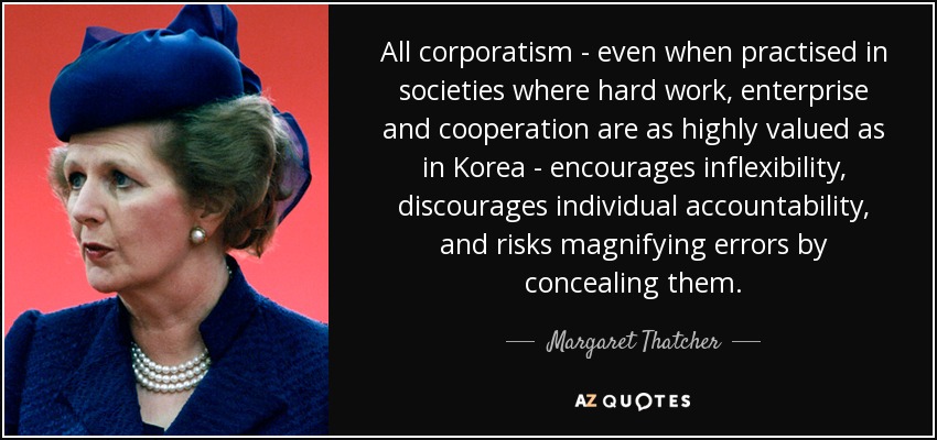 All corporatism - even when practised in societies where hard work, enterprise and cooperation are as highly valued as in Korea - encourages inflexibility, discourages individual accountability, and risks magnifying errors by concealing them. - Margaret Thatcher