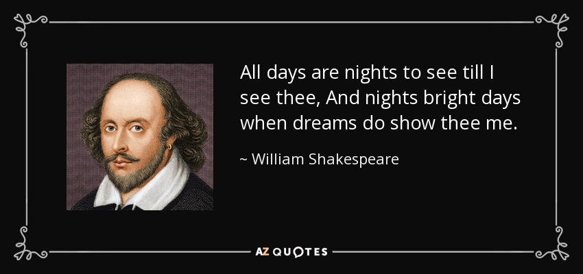 All days are nights to see till I see thee, And nights bright days when dreams do show thee me. - William Shakespeare