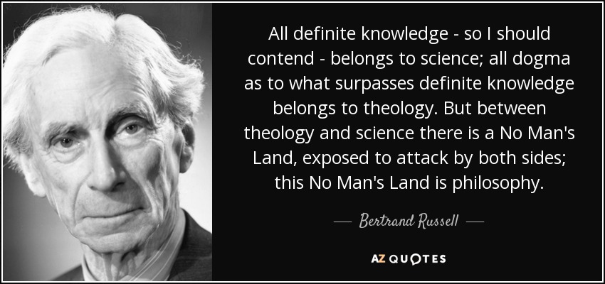 All definite knowledge - so I should contend - belongs to science; all dogma as to what surpasses definite knowledge belongs to theology. But between theology and science there is a No Man's Land, exposed to attack by both sides; this No Man's Land is philosophy. - Bertrand Russell