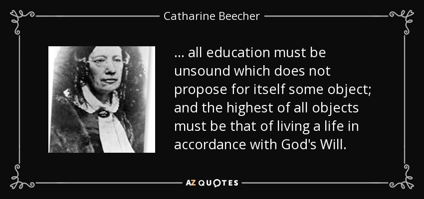 ... all education must be unsound which does not propose for itself some object; and the highest of all objects must be that of living a life in accordance with God's Will. - Catharine Beecher