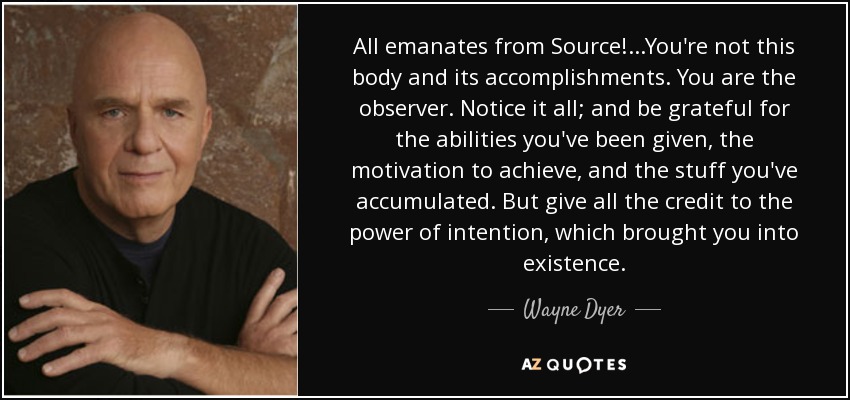 All emanates from Source! ...You're not this body and its accomplishments. You are the observer. Notice it all; and be grateful for the abilities you've been given, the motivation to achieve, and the stuff you've accumulated. But give all the credit to the power of intention, which brought you into existence. - Wayne Dyer