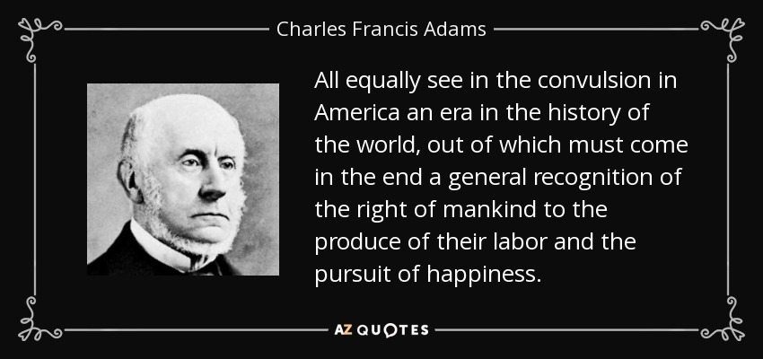 All equally see in the convulsion in America an era in the history of the world, out of which must come in the end a general recognition of the right of mankind to the produce of their labor and the pursuit of happiness. - Charles Francis Adams, Sr.