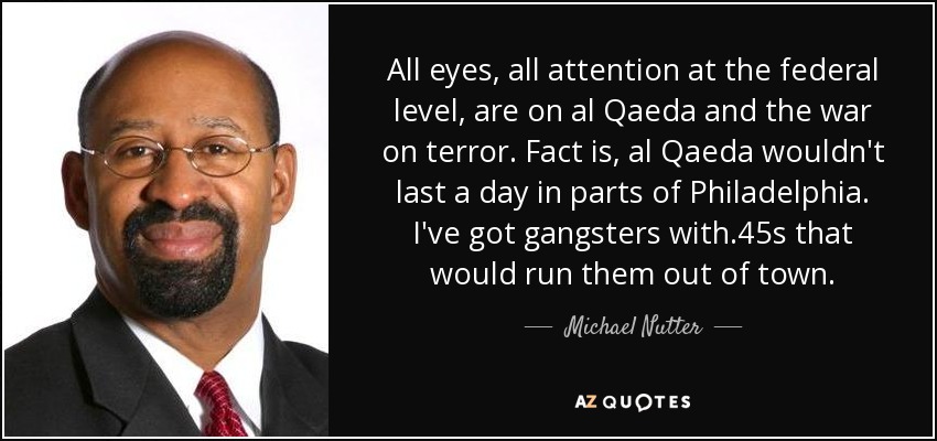 All eyes, all attention at the federal level, are on al Qaeda and the war on terror. Fact is, al Qaeda wouldn't last a day in parts of Philadelphia. I've got gangsters with .45s that would run them out of town. - Michael Nutter