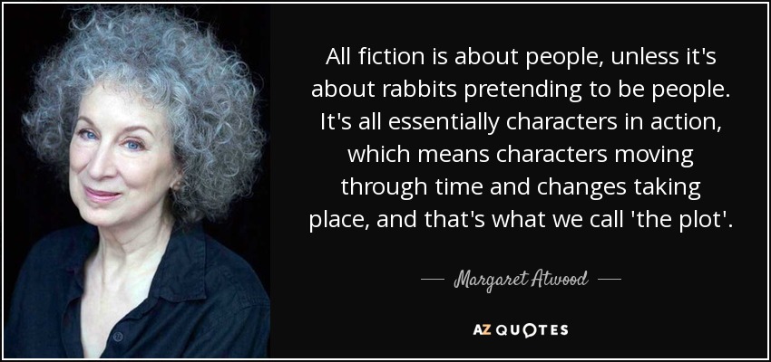 All fiction is about people, unless it's about rabbits pretending to be people. It's all essentially characters in action, which means characters moving through time and changes taking place, and that's what we call 'the plot'. - Margaret Atwood