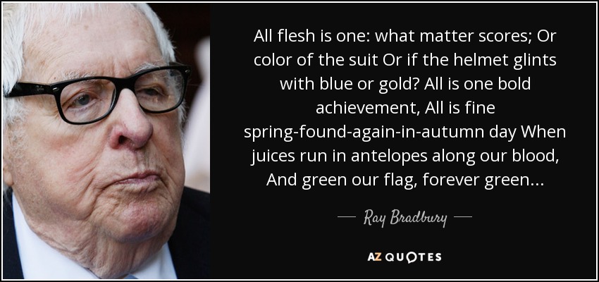All flesh is one: what matter scores; Or color of the suit Or if the helmet glints with blue or gold? All is one bold achievement, All is fine spring-found-again-in-autumn day When juices run in antelopes along our blood, And green our flag, forever green... - Ray Bradbury
