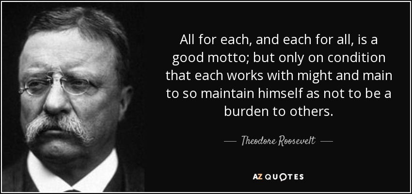 All for each, and each for all, is a good motto; but only on condition that each works with might and main to so maintain himself as not to be a burden to others. - Theodore Roosevelt