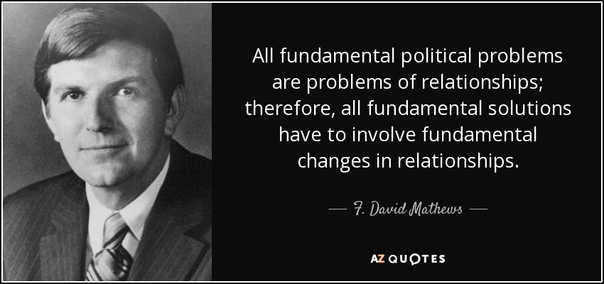 All fundamental political problems are problems of relationships; therefore, all fundamental solutions have to involve fundamental changes in relationships. - F. David Mathews